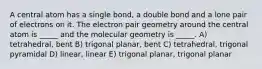 A central atom has a single bond, a double bond and a lone pair of electrons on it. The electron pair geometry around the central atom is _____ and the molecular geometry is _____. A) tetrahedral, bent B) trigonal planar, bent C) tetrahedral, trigonal pyramidal D) linear, linear E) trigonal planar, trigonal planar