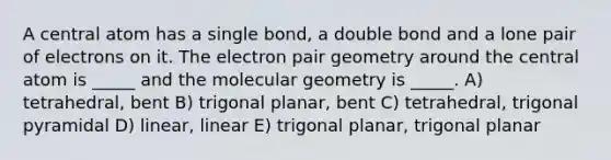 A central atom has a single bond, a double bond and a lone pair of electrons on it. The electron pair geometry around the central atom is _____ and the molecular geometry is _____. A) tetrahedral, bent B) trigonal planar, bent C) tetrahedral, trigonal pyramidal D) linear, linear E) trigonal planar, trigonal planar