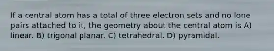 If a central atom has a total of three electron sets and no lone pairs attached to it, the geometry about the central atom is A) linear. B) trigonal planar. C) tetrahedral. D) pyramidal.