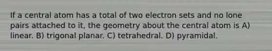 If a central atom has a total of two electron sets and no lone pairs attached to it, the geometry about the central atom is A) linear. B) trigonal planar. C) tetrahedral. D) pyramidal.