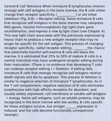 Central B Cell Tolerance When immature B lymphocytes interact strongly with self antigens in the bone marrow, the B cells either change their receptor specificity (____________) or are killed (deletion) (Fig. 9-8). • Receptor editing. Some immature B cells that recognize self antigens in the bone marrow may reexpress RAG genes, resume immunoglobulin (Ig) light-chain gene recombination, and express a new Ig light chain (see Chapter 4). This new light chain associates with the previously expressed Ig heavy chain to produce a new antigen receptor that may no longer be specific for the self antigen. This process of changing receptor specificity, called receptor editing, _________the chance that potentially harmful self-reactive B cells will leave the marrow. It is estimated that 25% to 50% of mature B cells in a normal individual may have undergone receptor editing during their maturation. (There is no evidence that developing T cells can undergo receptor editing.) • Deletion. If editing fails, immature B cells that strongly recognize self antigens receive death signals and die by apoptosis. This process of deletion is similar to negative selection of immature T lymphocytes. As in the T cell compartment, negative selection of B cells eliminates lymphocytes with high-affinity receptors for abundant, and usually widely expressed, cell membrane or soluble self antigens . • Anergy. Some self antigens, such as soluble proteins, may be recognized in the bone marrow with low avidity. B cells specific for these antigens survive, but antigen _______expression is reduced, and the cells become functionally unresponsive (anergic).