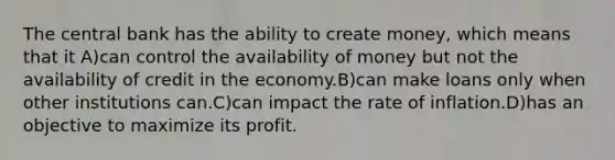 The central bank has the ability to create money, which means that it A)can control the availability of money but not the availability of credit in the economy.B)can make loans only when other institutions can.C)can impact the rate of inflation.D)has an objective to maximize its profit.