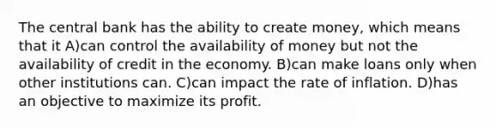 The central bank has the ability to create money, which means that it A)can control the availability of money but not the availability of credit in the economy. B)can make loans only when other institutions can. C)can impact the rate of inflation. D)has an objective to maximize its profit.