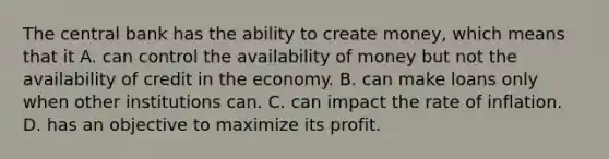 The central bank has the ability to create money, which means that it A. can control the availability of money but not the availability of credit in the economy. B. can make loans only when other institutions can. C. can impact the rate of inflation. D. has an objective to maximize its profit.