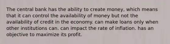 The central bank has the ability to create money, which means that it can control the availability of money but not the availability of credit in the economy. can make loans only when other institutions can. can impact the rate of inflation. has an objective to maximize its profit.