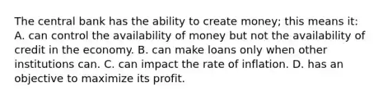 The central bank has the ability to create money; this means it: A. can control the availability of money but not the availability of credit in the economy. B. can make loans only when other institutions can. C. can impact the rate of inflation. D. has an objective to maximize its profit.