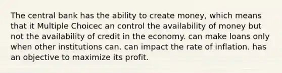 The central bank has the ability to create money, which means that it Multiple Choicec an control the availability of money but not the availability of credit in the economy. can make loans only when other institutions can. can impact the rate of inflation. has an objective to maximize its profit.