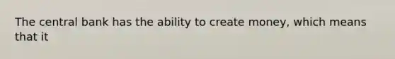 The central bank has the ability to create money, which means that it