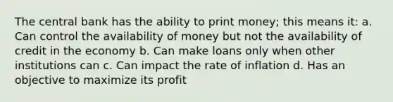 The central bank has the ability to print money; this means it: a. Can control the availability of money but not the availability of credit in the economy b. Can make loans only when other institutions can c. Can impact the rate of inflation d. Has an objective to maximize its profit