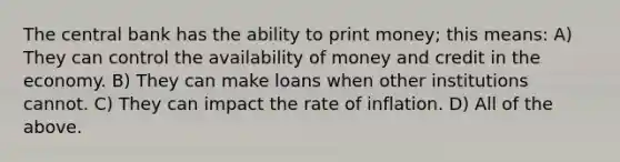 The central bank has the ability to print money; this means: A) They can control the availability of money and credit in the economy. B) They can make loans when other institutions cannot. C) They can impact the rate of inflation. D) All of the above.