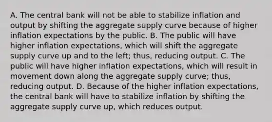 A. The central bank will not be able to stabilize inflation and output by shifting the aggregate supply curve because of higher inflation expectations by the public. B. The public will have higher inflation​ expectations, which will shift the aggregate supply curve up and to the​ left; thus, reducing output. C. The public will have higher inflation​ expectations, which will result in movement down along the aggregate supply​ curve; thus, reducing output. D. Because of the higher inflation​ expectations, the central bank will have to stabilize inflation by shifting the aggregate supply curve​ up, which reduces output.