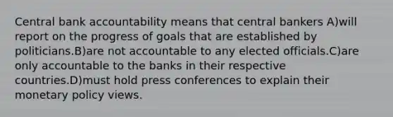 Central bank accountability means that central bankers A)will report on the progress of goals that are established by politicians.B)are not accountable to any elected officials.C)are only accountable to the banks in their respective countries.D)must hold press conferences to explain their monetary policy views.