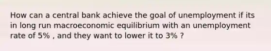 How can a central bank achieve the goal of unemployment if its in long run macroeconomic equilibrium with an unemployment rate of 5% , and they want to lower it to 3% ?