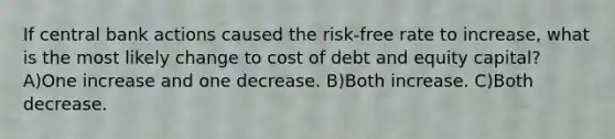 If central bank actions caused the risk-free rate to increase, what is the most likely change to cost of debt and equity capital? A)One increase and one decrease. B)Both increase. C)Both decrease.