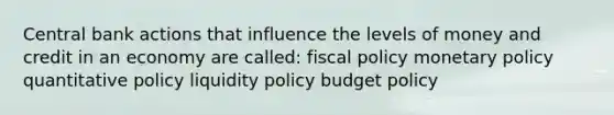 Central bank actions that influence the levels of money and credit in an economy are called: fiscal policy monetary policy quantitative policy liquidity policy budget policy