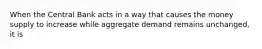 When the Central Bank acts in a way that causes the money supply to increase while aggregate demand remains unchanged, it is