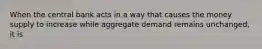 When the central bank acts in a way that causes the money supply to increase while aggregate demand remains unchanged, it is
