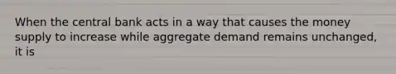 When the central bank acts in a way that causes the money supply to increase while aggregate demand remains unchanged, it is