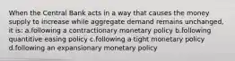 When the Central Bank acts in a way that causes the money supply to increase while aggregate demand remains unchanged, it is: a.following a contractionary monetary policy b.following quantitive easing policy c.following a tight monetary policy d.following an expansionary monetary policy