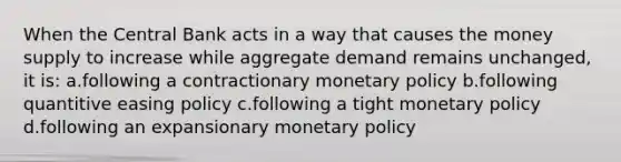 When the Central Bank acts in a way that causes the money supply to increase while aggregate demand remains unchanged, it is: a.following a contractionary monetary policy b.following quantitive easing policy c.following a tight monetary policy d.following an expansionary monetary policy