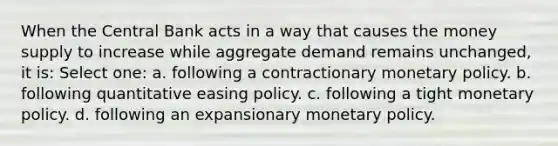 When the Central Bank acts in a way that causes the money supply to increase while aggregate demand remains unchanged, it is: Select one: a. following a contractionary monetary policy. b. following quantitative easing policy. c. following a tight monetary policy. d. following an expansionary monetary policy.