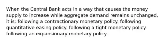 When the Central Bank acts in a way that causes the money supply to increase while aggregate demand remains unchanged, it is: following a contractionary monetary policy. following quantitative easing policy. following a tight monetary policy. following an expansionary monetary policy