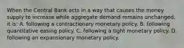 When the Central Bank acts in a way that causes the money supply to increase while aggregate demand remains unchanged, it is: A. following a contractionary monetary policy. B. following quantitative easing policy. C. following a tight monetary policy. D. following an expansionary monetary policy.