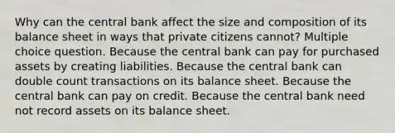 Why can the central bank affect the size and composition of its balance sheet in ways that private citizens cannot? Multiple choice question. Because the central bank can pay for purchased assets by creating liabilities. Because the central bank can double count transactions on its balance sheet. Because the central bank can pay on credit. Because the central bank need not record assets on its balance sheet.