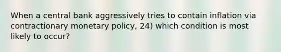 When a central bank aggressively tries to contain inflation via contractionary monetary policy, 24) which condition is most likely to occur?