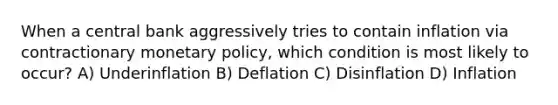 When a central bank aggressively tries to contain inflation via contractionary monetary policy, which condition is most likely to occur? A) Underinflation B) Deflation C) Disinflation D) Inflation