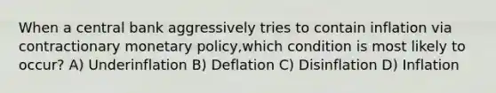 When a central bank aggressively tries to contain inflation via contractionary monetary policy,which condition is most likely to occur? A) Underinflation B) Deflation C) Disinflation D) Inflation