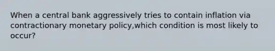 When a central bank aggressively tries to contain inflation via contractionary monetary policy,which condition is most likely to occur?