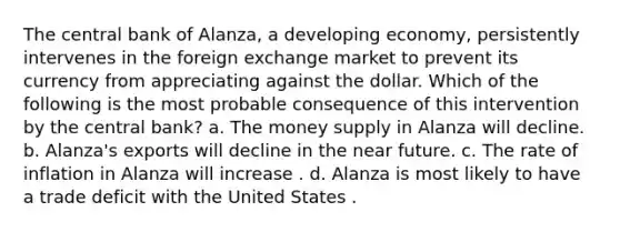 The central bank of Alanza, a developing economy, persistently intervenes in the foreign exchange market to prevent its currency from appreciating against the dollar. Which of the following is the most probable consequence of this intervention by the central bank? a. The money supply in Alanza will decline. b. Alanza's exports will decline in the near future. c. The rate of inflation in Alanza will increase . d. Alanza is most likely to have a trade deficit with the United States .