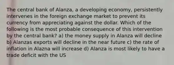 The central bank of Alanza, a developing economy, persistently intervenes in the foreign exchange market to prevent its currency from appreciating against the dollar. Which of the following is the most probable consequence of this intervention by the central bank? a) the money supply in Alanza will decline b) Alanzas exports will decline in the near future c) the rate of inflation in Alazna will increase d) Alanza is most likely to have a trade deficit with the US