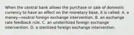 When the central bank allows the purchase or sale of domestic currency to have an effect on the monetary​ base, it is called: A. a money−neutral foreign exchange intervention. B. an exchange rate feedback rule. C. an unsterilized foreign exchange intervention. D. a sterilized foreign exchange intervention.