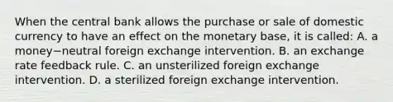 When the central bank allows the purchase or sale of domestic currency to have an effect on the monetary​ base, it is called: A. a money−neutral foreign exchange intervention. B. an exchange rate feedback rule. C. an unsterilized foreign exchange intervention. D. a sterilized foreign exchange intervention.