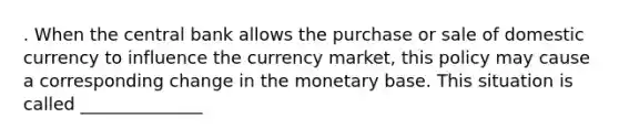 . When the central bank allows the purchase or sale of domestic currency to influence the currency market, this policy may cause a corresponding change in the monetary base. This situation is called ______________