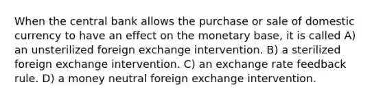 When the central bank allows the purchase or sale of domestic currency to have an effect on the monetary base, it is called A) an unsterilized foreign exchange intervention. B) a sterilized foreign exchange intervention. C) an exchange rate feedback rule. D) a money neutral foreign exchange intervention.