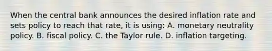 When the central bank announces the desired inflation rate and sets policy to reach that rate, it is using: A. monetary neutrality policy. B. <a href='https://www.questionai.com/knowledge/kPTgdbKdvz-fiscal-policy' class='anchor-knowledge'>fiscal policy</a>. C. the Taylor rule. D. inflation targeting.