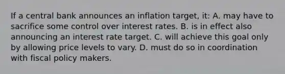 If a central bank announces an inflation target, it: A. may have to sacrifice some control over interest rates. B. is in effect also announcing an interest rate target. C. will achieve this goal only by allowing price levels to vary. D. must do so in coordination with fiscal policy makers.