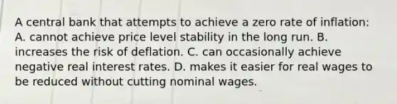 A central bank that attempts to achieve a zero rate of inflation: A. cannot achieve price level stability in the long run. B. increases the risk of deflation. C. can occasionally achieve negative real interest rates. D. makes it easier for real wages to be reduced without cutting nominal wages.