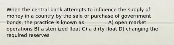 When the central bank attempts to influence the supply of money in a country by the sale or purchase of government bonds, the practice is known as ________. A) open market operations B) a sterilized float C) a dirty float D) changing the required reserves