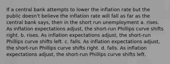 If a central bank attempts to lower the inflation rate but the public doesn't believe the inflation rate will fall as far as the central bank says, then in the short run unemployment a. rises. As inflation expectations adjust, the short-run Phillips curve shifts right. b. rises. As inflation expectations adjust, the short-run Phillips curve shifts left. c. falls. As inflation expectations adjust, the short-run Phillips curve shifts right. d. falls. As inflation expectations adjust, the short-run Phillips curve shifts left.