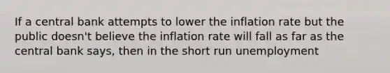 If a central bank attempts to lower the inflation rate but the public doesn't believe the inflation rate will fall as far as the central bank says, then in the short run unemployment