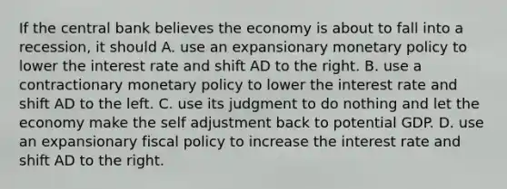 If the central bank believes the economy is about to fall into a recession, it should A. use an expansionary monetary policy to lower the interest rate and shift AD to the right. B. use a contractionary monetary policy to lower the interest rate and shift AD to the left. C. use its judgment to do nothing and let the economy make the self adjustment back to potential GDP. D. use an expansionary fiscal policy to increase the interest rate and shift AD to the right.