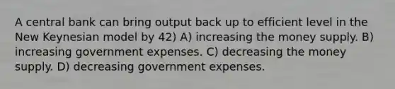 A central bank can bring output back up to efficient level in the New Keynesian model by 42) A) increasing the money supply. B) increasing government expenses. C) decreasing the money supply. D) decreasing government expenses.