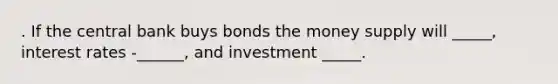 . If the central bank buys bonds the money supply will _____, interest rates -______, and investment _____.