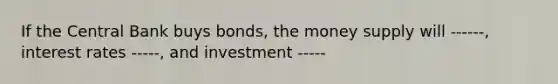 If the Central Bank buys bonds, the money supply will ------, interest rates -----, and investment -----