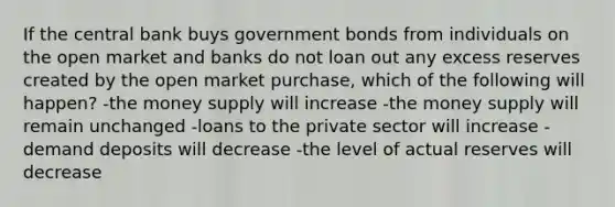 If the central bank buys government bonds from individuals on the open market and banks do not loan out any excess reserves created by the open market purchase, which of the following will happen? -the money supply will increase -the money supply will remain unchanged -loans to the private sector will increase -demand deposits will decrease -the level of actual reserves will decrease