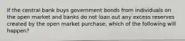 If the central bank buys government bonds from individuals on the open market and banks do not loan out any excess reserves created by the open market purchase, which of the following will happen?